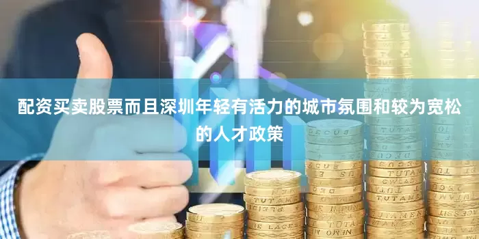 配资买卖股票而且深圳年轻有活力的城市氛围和较为宽松的人才政策