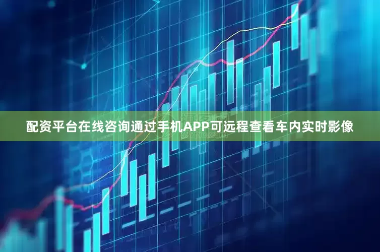 配资平台在线咨询通过手机APP可远程查看车内实时影像