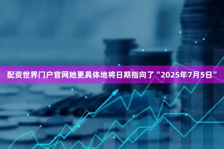 配资世界门户官网她更具体地将日期指向了“2025年7月5日”