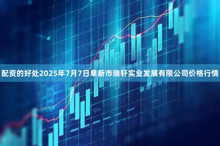 配资的好处2025年7月7日阜新市瑞轩实业发展有限公司价格行情