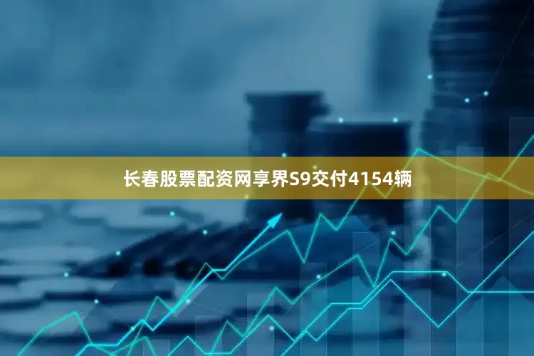 长春股票配资网享界S9交付4154辆