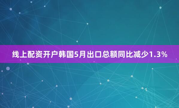 线上配资开户韩国5月出口总额同比减少1.3%