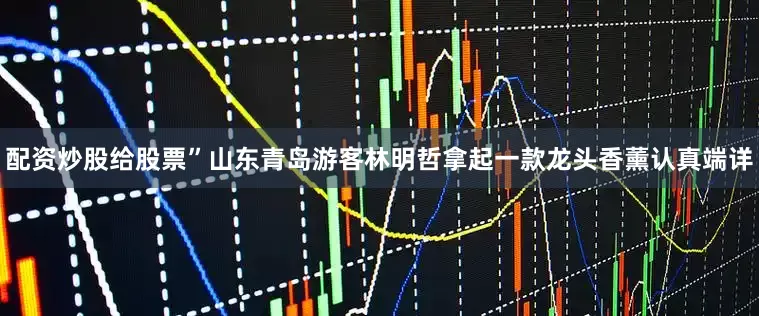 配资炒股给股票”山东青岛游客林明哲拿起一款龙头香薰认真端详