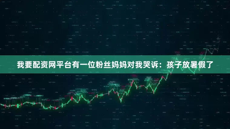 我要配资网平台有一位粉丝妈妈对我哭诉：孩子放暑假了