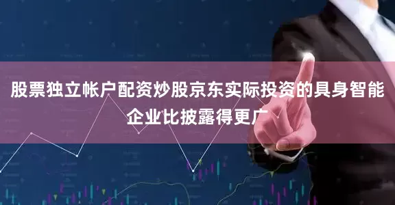 股票独立帐户配资炒股京东实际投资的具身智能企业比披露得更广