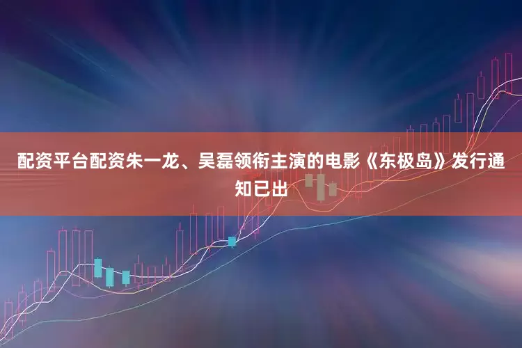 配资平台配资朱一龙、吴磊领衔主演的电影《东极岛》发行通知已出