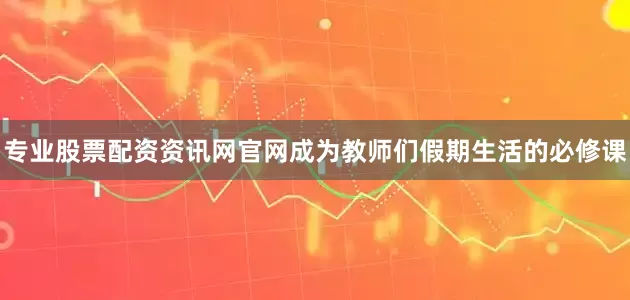 专业股票配资资讯网官网成为教师们假期生活的必修课